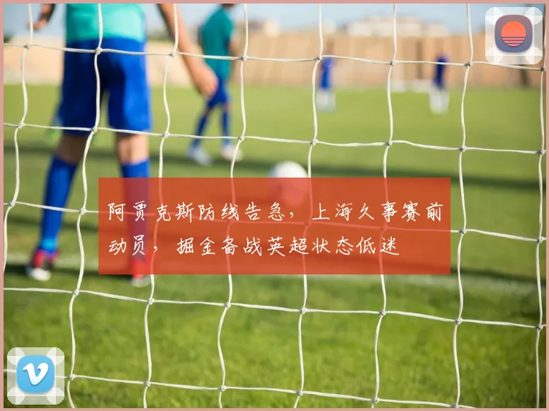 阿贾克斯防线告急,上海久事赛前动员,掘金备战英超状态低迷