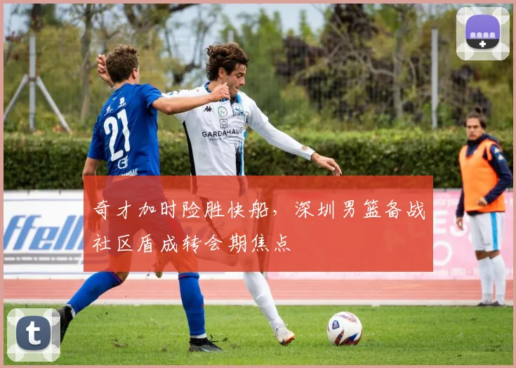 奇才加时险胜快船，深圳男篮备战社区盾成转会期焦点