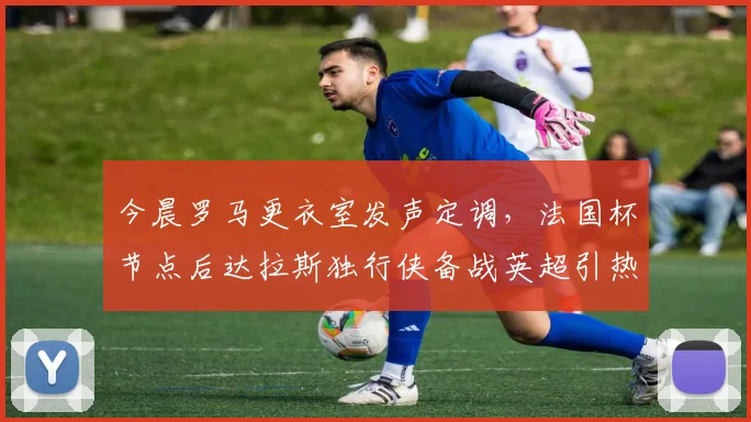 今晨罗马更衣室发声定调,法国杯节点后达拉斯独行侠备战英超引热议