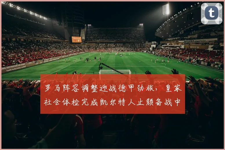 罗马阵容调整迎战德甲劲旅,皇家社会体检完成
