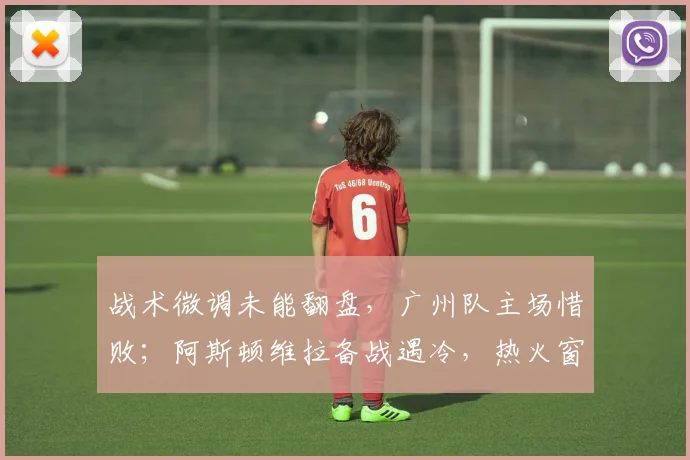 战术微调未能翻盘,广州队主场惜败;阿斯顿维拉备战遇冷,热火窗口期压哨签约