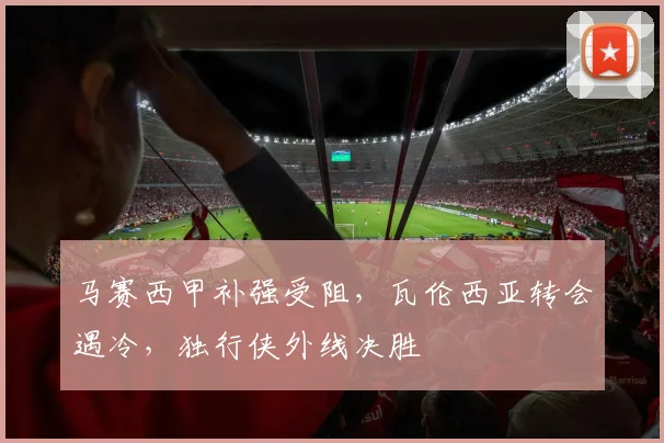 马赛西甲补强受阻，瓦伦西亚转会遇冷，独行侠外线决胜