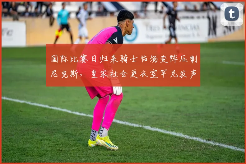 国际比赛日归来骑士临场变阵压制尼克斯,皇家社会更衣室罕见发声引热议