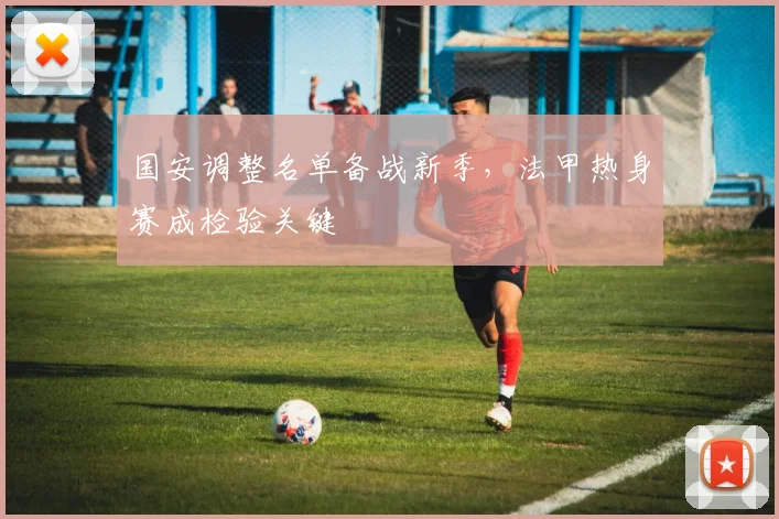 国安调整名单备战新季,法甲热身赛成检验关键